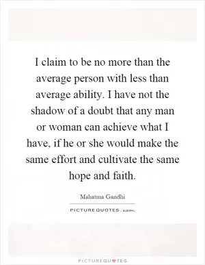 I claim to be no more than the average person with less than average ability. I have not the shadow of a doubt that any man or woman can achieve what I have, if he or she would make the same effort and cultivate the same hope and faith Picture Quote #1