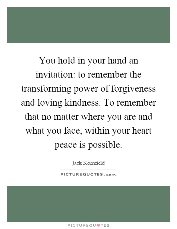 You hold in your hand an invitation: to remember the transforming power of forgiveness and loving kindness. To remember that no matter where you are and what you face, within your heart peace is possible Picture Quote #1