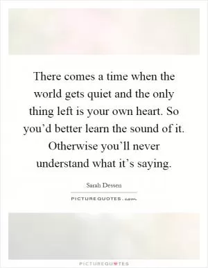 There comes a time when the world gets quiet and the only thing left is your own heart. So you’d better learn the sound of it. Otherwise you’ll never understand what it’s saying Picture Quote #1