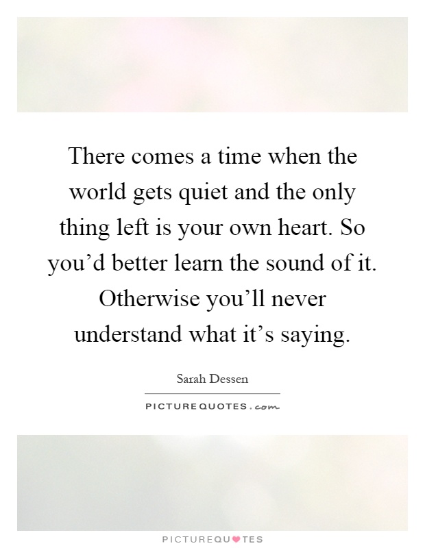 There comes a time when the world gets quiet and the only thing left is your own heart. So you'd better learn the sound of it. Otherwise you'll never understand what it's saying Picture Quote #1