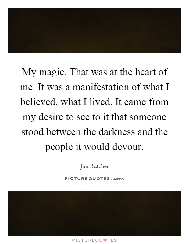 My magic. That was at the heart of me. It was a manifestation of what I believed, what I lived. It came from my desire to see to it that someone stood between the darkness and the people it would devour Picture Quote #1