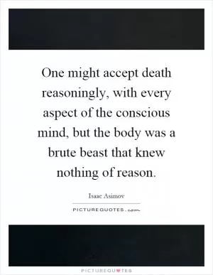 One might accept death reasoningly, with every aspect of the conscious mind, but the body was a brute beast that knew nothing of reason Picture Quote #1
