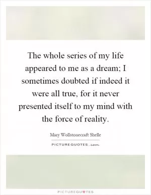 The whole series of my life appeared to me as a dream; I sometimes doubted if indeed it were all true, for it never presented itself to my mind with the force of reality Picture Quote #1