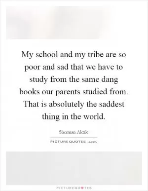 My school and my tribe are so poor and sad that we have to study from the same dang books our parents studied from. That is absolutely the saddest thing in the world Picture Quote #1