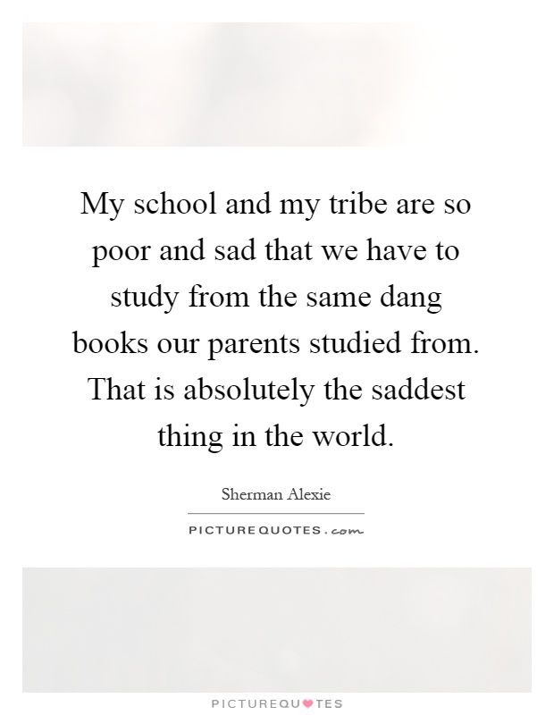 My school and my tribe are so poor and sad that we have to study from the same dang books our parents studied from. That is absolutely the saddest thing in the world Picture Quote #1