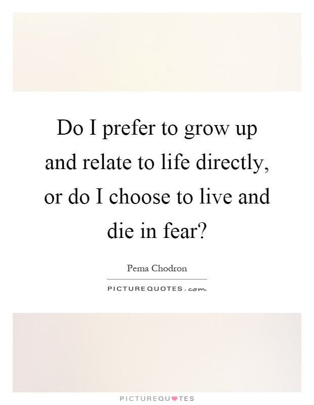 Do I prefer to grow up and relate to life directly, or do I choose to live and die in fear? Picture Quote #1