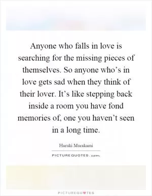 Anyone who falls in love is searching for the missing pieces of themselves. So anyone who’s in love gets sad when they think of their lover. It’s like stepping back inside a room you have fond memories of, one you haven’t seen in a long time Picture Quote #1