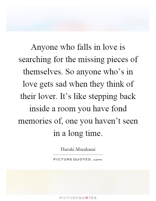 Anyone who falls in love is searching for the missing pieces of themselves. So anyone who's in love gets sad when they think of their lover. It's like stepping back inside a room you have fond memories of, one you haven't seen in a long time Picture Quote #1
