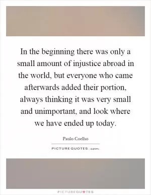 In the beginning there was only a small amount of injustice abroad in the world, but everyone who came afterwards added their portion, always thinking it was very small and unimportant, and look where we have ended up today Picture Quote #1
