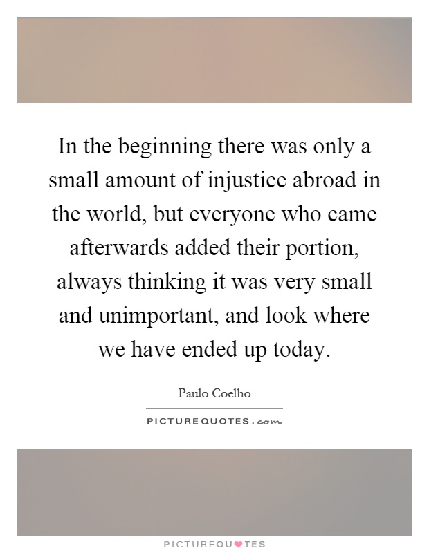 In the beginning there was only a small amount of injustice abroad in the world, but everyone who came afterwards added their portion, always thinking it was very small and unimportant, and look where we have ended up today Picture Quote #1