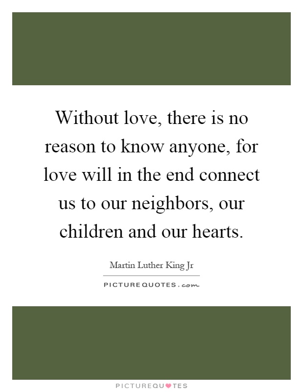 Without love, there is no reason to know anyone, for love will in the end connect us to our neighbors, our children and our hearts Picture Quote #1