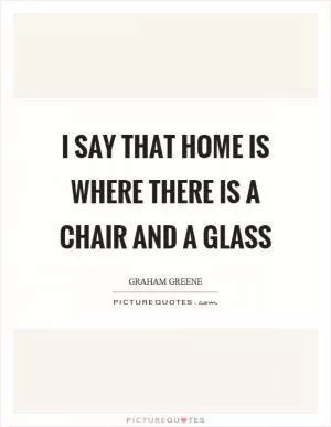 I say that home is where there is a chair and a glass Picture Quote #1