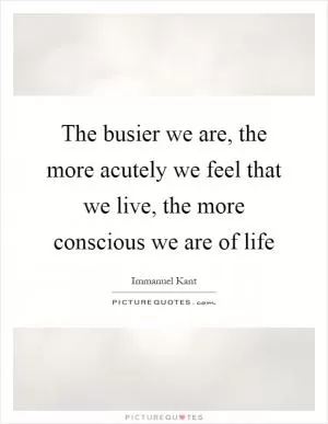 The busier we are, the more acutely we feel that we live, the more conscious we are of life Picture Quote #1