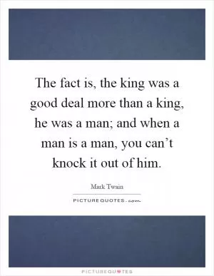 The fact is, the king was a good deal more than a king, he was a man; and when a man is a man, you can’t knock it out of him Picture Quote #1