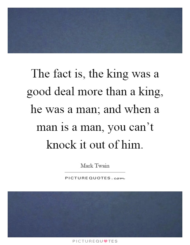 The fact is, the king was a good deal more than a king, he was a man; and when a man is a man, you can't knock it out of him Picture Quote #1
