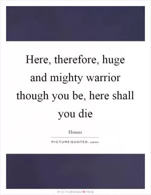 Here, therefore, huge and mighty warrior though you be, here shall you die Picture Quote #1