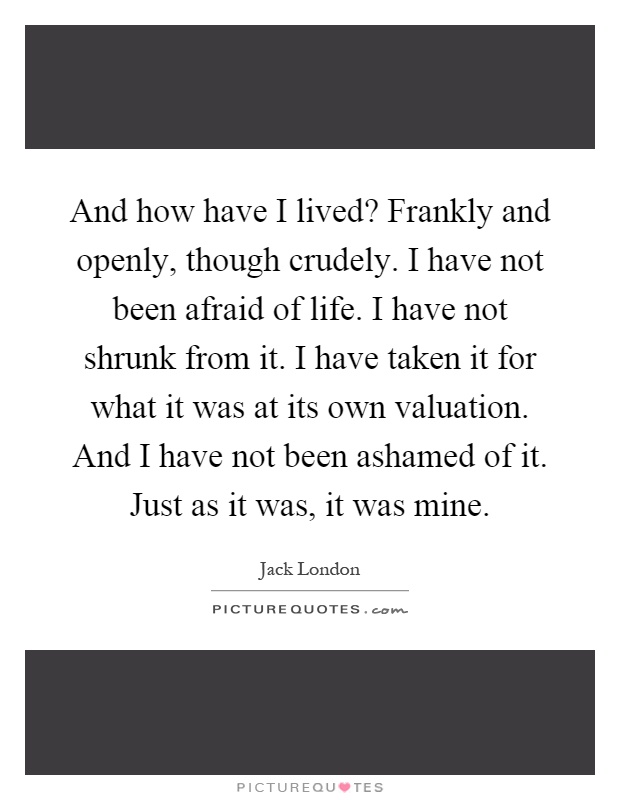 And how have I lived? Frankly and openly, though crudely. I have not been afraid of life. I have not shrunk from it. I have taken it for what it was at its own valuation. And I have not been ashamed of it. Just as it was, it was mine Picture Quote #1