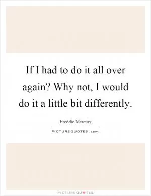 If I had to do it all over again? Why not, I would do it a little bit differently Picture Quote #1