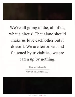 We’re all going to die, all of us, what a circus! That alone should make us love each other but it doesn’t. We are terrorized and flattened by trivialities, we are eaten up by nothing Picture Quote #1