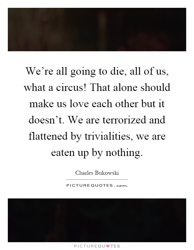 We're all going to die, all of us, what a circus! That alone should make us love each other but it doesn't. We are terrorized and flattened by trivialities, we are eaten up by nothing Picture Quote #1