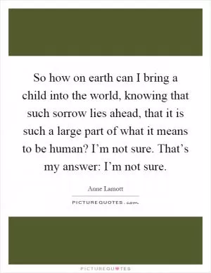 So how on earth can I bring a child into the world, knowing that such sorrow lies ahead, that it is such a large part of what it means to be human? I’m not sure. That’s my answer: I’m not sure Picture Quote #1
