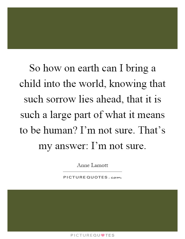 So how on earth can I bring a child into the world, knowing that such sorrow lies ahead, that it is such a large part of what it means to be human? I'm not sure. That's my answer: I'm not sure Picture Quote #1