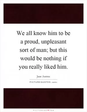 We all know him to be a proud, unpleasant sort of man; but this would be nothing if you really liked him Picture Quote #1