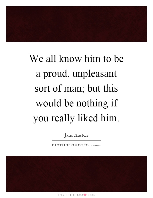 We all know him to be a proud, unpleasant sort of man; but this would be nothing if you really liked him Picture Quote #1