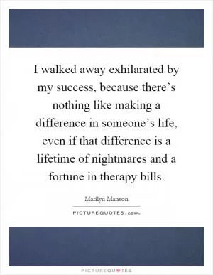 I walked away exhilarated by my success, because there’s nothing like making a difference in someone’s life, even if that difference is a lifetime of nightmares and a fortune in therapy bills Picture Quote #1