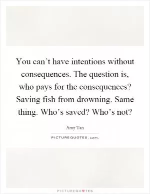 You can’t have intentions without consequences. The question is, who pays for the consequences? Saving fish from drowning. Same thing. Who’s saved? Who’s not? Picture Quote #1