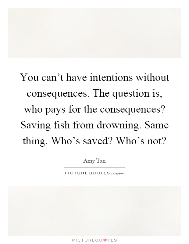 You can't have intentions without consequences. The question is, who pays for the consequences? Saving fish from drowning. Same thing. Who's saved? Who's not? Picture Quote #1