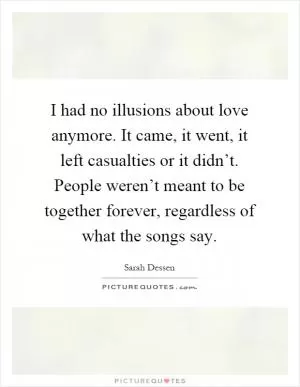 I had no illusions about love anymore. It came, it went, it left casualties or it didn’t. People weren’t meant to be together forever, regardless of what the songs say Picture Quote #1