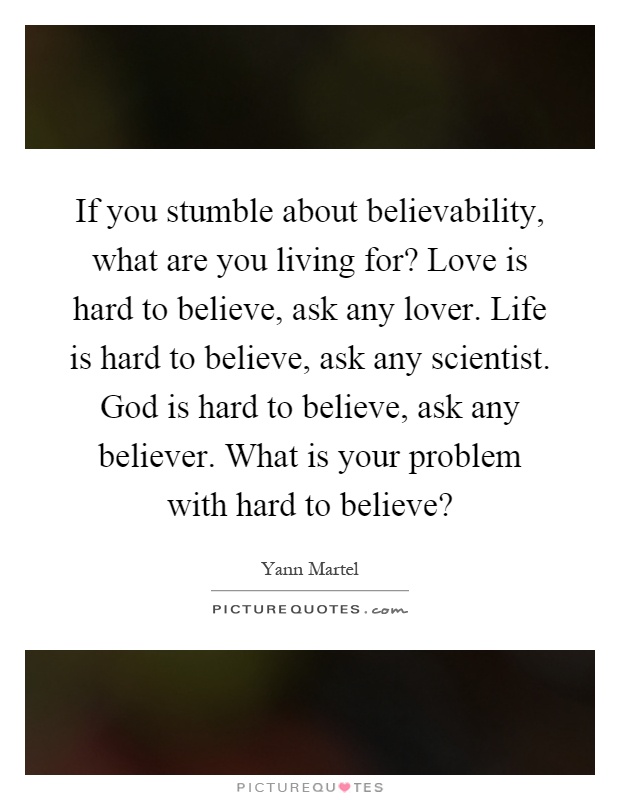 If you stumble about believability, what are you living for? Love is hard to believe, ask any lover. Life is hard to believe, ask any scientist. God is hard to believe, ask any believer. What is your problem with hard to believe? Picture Quote #1