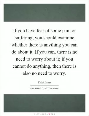 If you have fear of some pain or suffering, you should examine whether there is anything you can do about it. If you can, there is no need to worry about it; if you cannot do anything, then there is also no need to worry Picture Quote #1