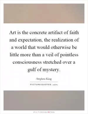 Art is the concrete artifact of faith and expectation, the realization of a world that would otherwise be little more than a veil of pointless consciousness stretched over a gulf of mystery Picture Quote #1