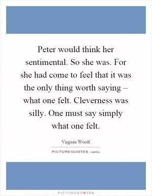 Peter would think her sentimental. So she was. For she had come to feel that it was the only thing worth saying – what one felt. Cleverness was silly. One must say simply what one felt Picture Quote #1