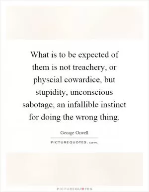 What is to be expected of them is not treachery, or physcial cowardice, but stupidity, unconscious sabotage, an infallible instinct for doing the wrong thing Picture Quote #1