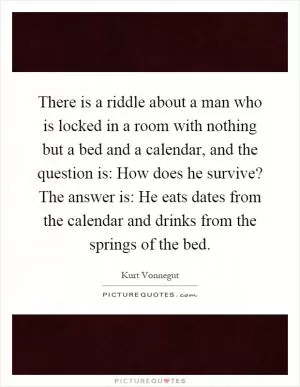There is a riddle about a man who is locked in a room with nothing but a bed and a calendar, and the question is: How does he survive? The answer is: He eats dates from the calendar and drinks from the springs of the bed Picture Quote #1