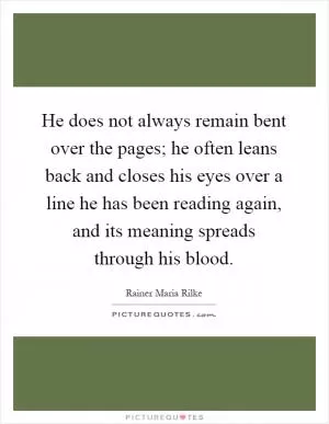 He does not always remain bent over the pages; he often leans back and closes his eyes over a line he has been reading again, and its meaning spreads through his blood Picture Quote #1