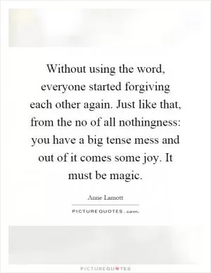Without using the word, everyone started forgiving each other again. Just like that, from the no of all nothingness: you have a big tense mess and out of it comes some joy. It must be magic Picture Quote #1