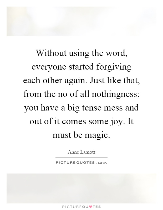 Without using the word, everyone started forgiving each other again. Just like that, from the no of all nothingness: you have a big tense mess and out of it comes some joy. It must be magic Picture Quote #1