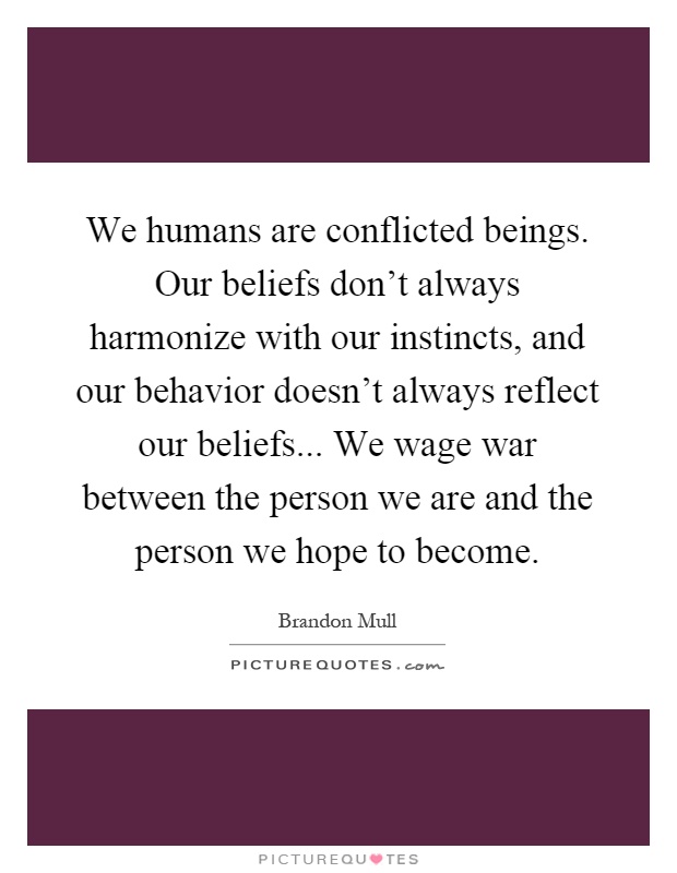 We humans are conflicted beings. Our beliefs don't always harmonize with our instincts, and our behavior doesn't always reflect our beliefs... We wage war between the person we are and the person we hope to become Picture Quote #1