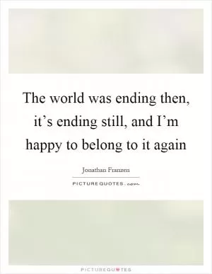 The world was ending then, it’s ending still, and I’m happy to belong to it again Picture Quote #1