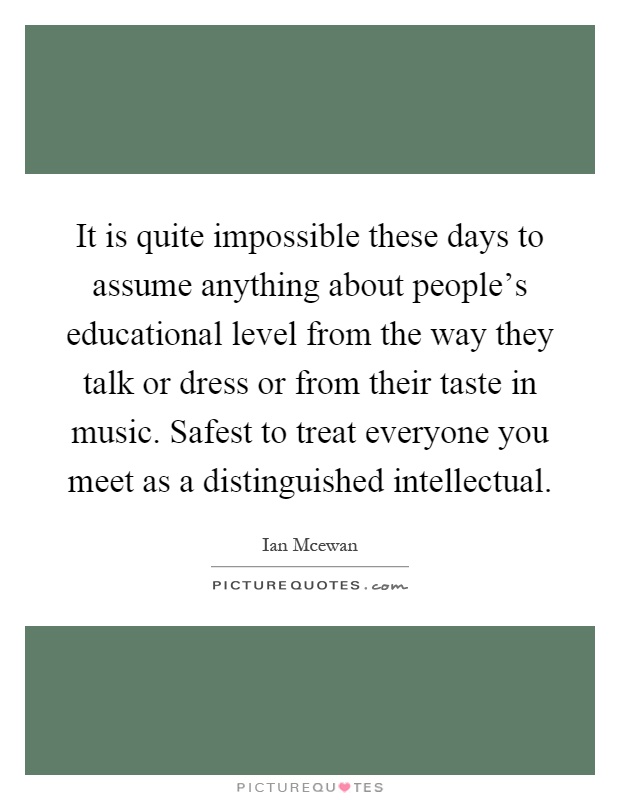 It is quite impossible these days to assume anything about people's educational level from the way they talk or dress or from their taste in music. Safest to treat everyone you meet as a distinguished intellectual Picture Quote #1