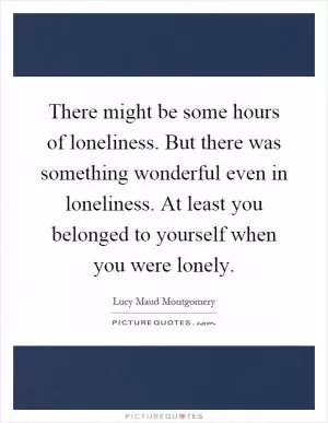 There might be some hours of loneliness. But there was something wonderful even in loneliness. At least you belonged to yourself when you were lonely Picture Quote #1
