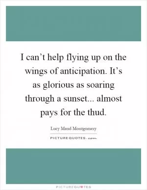 I can’t help flying up on the wings of anticipation. It’s as glorious as soaring through a sunset... almost pays for the thud Picture Quote #1