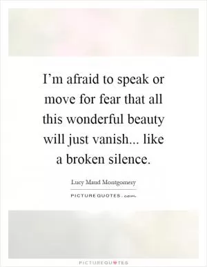 I’m afraid to speak or move for fear that all this wonderful beauty will just vanish... like a broken silence Picture Quote #1