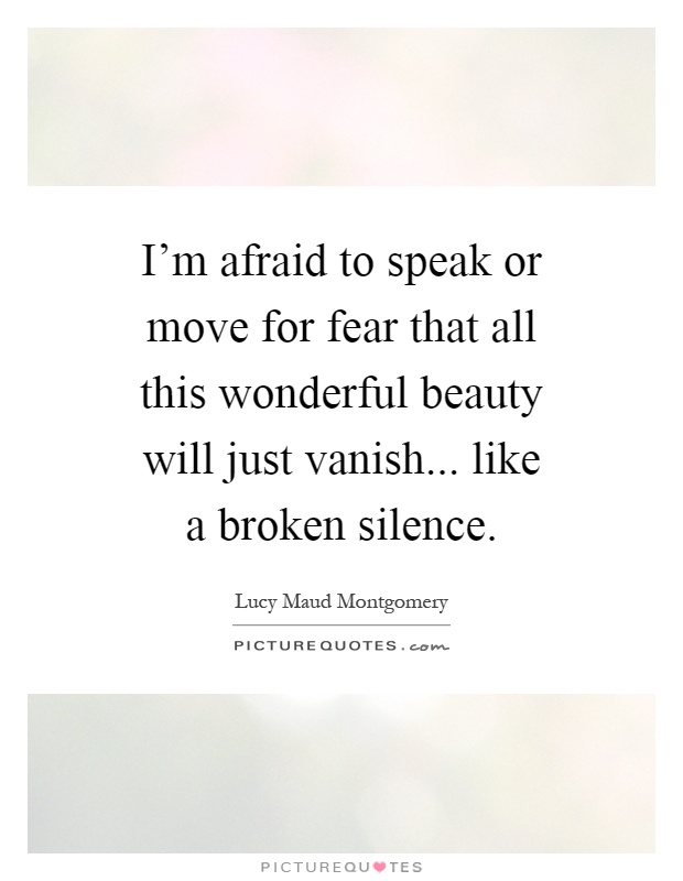 I'm afraid to speak or move for fear that all this wonderful beauty will just vanish... like a broken silence Picture Quote #1