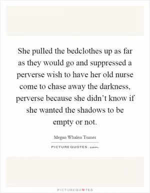 She pulled the bedclothes up as far as they would go and suppressed a perverse wish to have her old nurse come to chase away the darkness, perverse because she didn’t know if she wanted the shadows to be empty or not Picture Quote #1