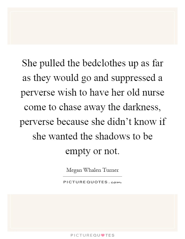 She pulled the bedclothes up as far as they would go and suppressed a perverse wish to have her old nurse come to chase away the darkness, perverse because she didn't know if she wanted the shadows to be empty or not Picture Quote #1